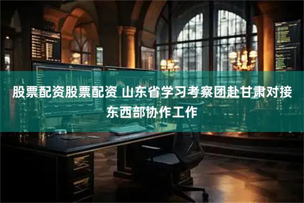 股票配资股票配资 山东省学习考察团赴甘肃对接东西部协作工作