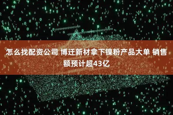 怎么找配资公司 博迁新材拿下镍粉产品大单 销售额预计超43亿