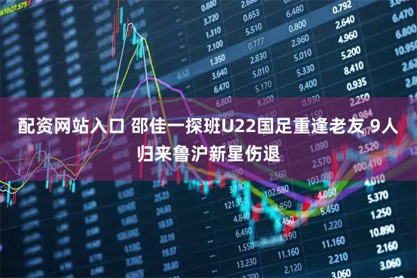配资网站入口 邵佳一探班U22国足重逢老友 9人归来鲁沪新星伤退