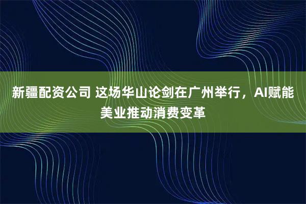 新疆配资公司 这场华山论剑在广州举行，AI赋能美业推动消费变革